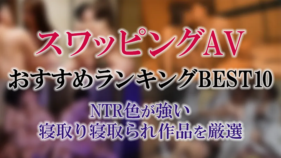 スワッピングAVおすすめランキングBEST10｜NTR色が強い寝取り寝取られ作品を厳選